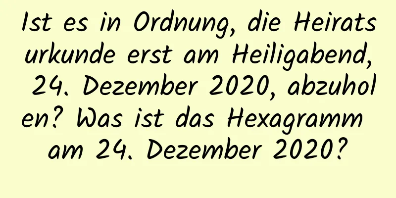 Ist es in Ordnung, die Heiratsurkunde erst am Heiligabend, 24. Dezember 2020, abzuholen? Was ist das Hexagramm am 24. Dezember 2020?