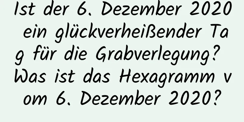 Ist der 6. Dezember 2020 ein glückverheißender Tag für die Grabverlegung? Was ist das Hexagramm vom 6. Dezember 2020?