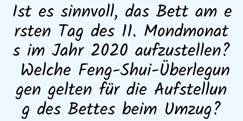 Ist es sinnvoll, das Bett am ersten Tag des 11. Mondmonats im Jahr 2020 aufzustellen? Welche Feng-Shui-Überlegungen gelten für die Aufstellung des Bettes beim Umzug?