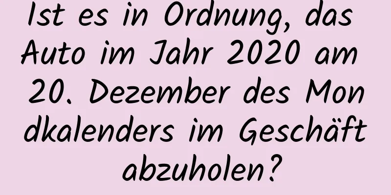 Ist es in Ordnung, das Auto im Jahr 2020 am 20. Dezember des Mondkalenders im Geschäft abzuholen?