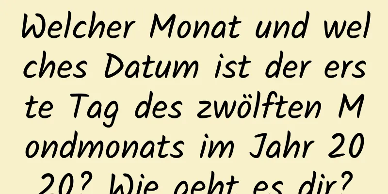 Welcher Monat und welches Datum ist der erste Tag des zwölften Mondmonats im Jahr 2020? Wie geht es dir?