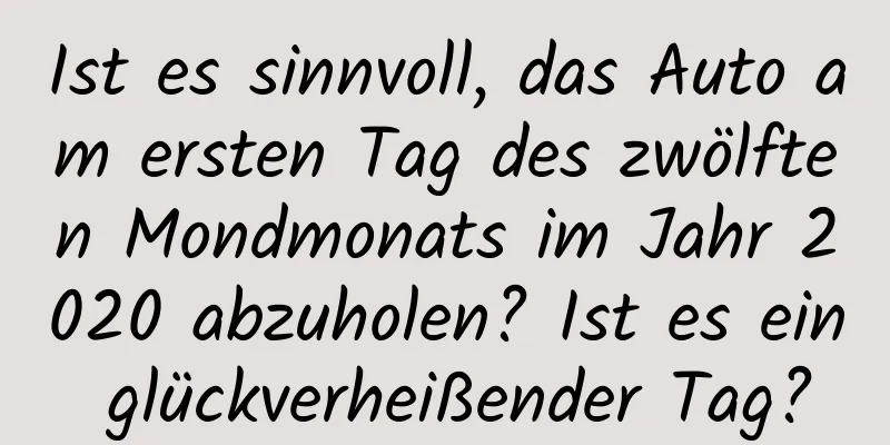 Ist es sinnvoll, das Auto am ersten Tag des zwölften Mondmonats im Jahr 2020 abzuholen? Ist es ein glückverheißender Tag?