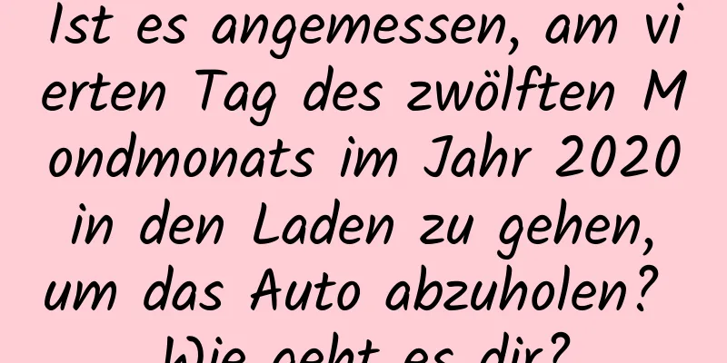 Ist es angemessen, am vierten Tag des zwölften Mondmonats im Jahr 2020 in den Laden zu gehen, um das Auto abzuholen? Wie geht es dir?