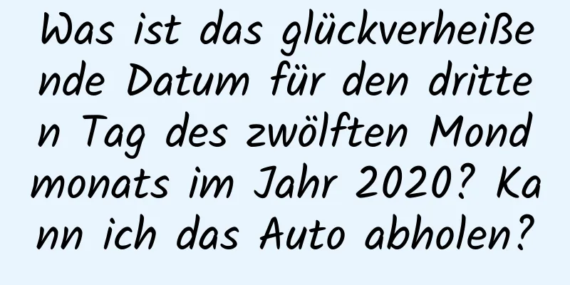 Was ist das glückverheißende Datum für den dritten Tag des zwölften Mondmonats im Jahr 2020? Kann ich das Auto abholen?