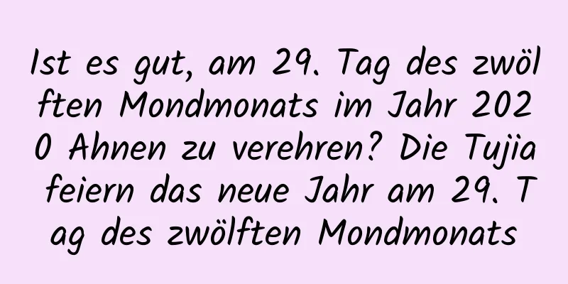 Ist es gut, am 29. Tag des zwölften Mondmonats im Jahr 2020 Ahnen zu verehren? Die Tujia feiern das neue Jahr am 29. Tag des zwölften Mondmonats