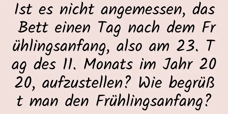 Ist es nicht angemessen, das Bett einen Tag nach dem Frühlingsanfang, also am 23. Tag des 11. Monats im Jahr 2020, aufzustellen? Wie begrüßt man den Frühlingsanfang?