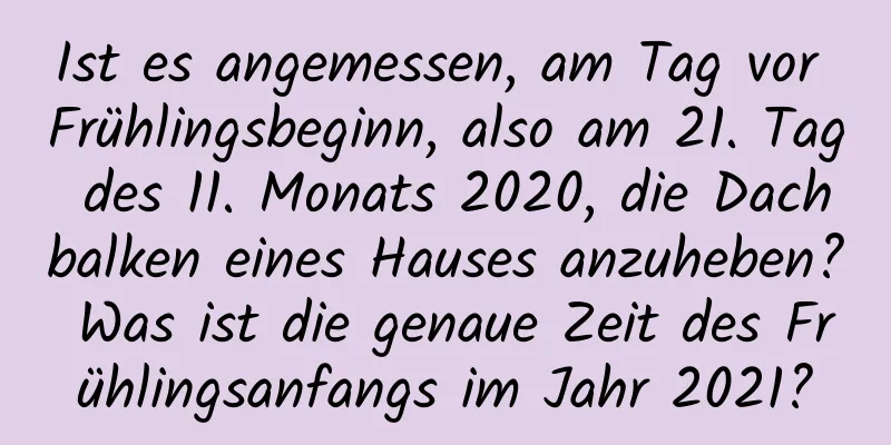 Ist es angemessen, am Tag vor Frühlingsbeginn, also am 21. Tag des 11. Monats 2020, die Dachbalken eines Hauses anzuheben? Was ist die genaue Zeit des Frühlingsanfangs im Jahr 2021?