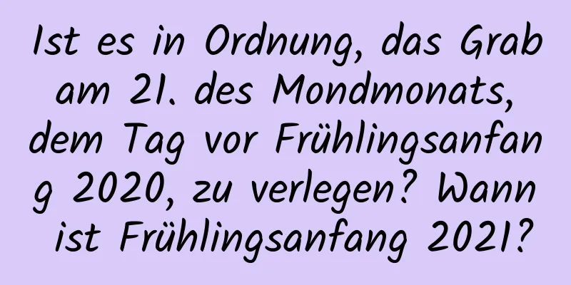 Ist es in Ordnung, das Grab am 21. des Mondmonats, dem Tag vor Frühlingsanfang 2020, zu verlegen? Wann ist Frühlingsanfang 2021?