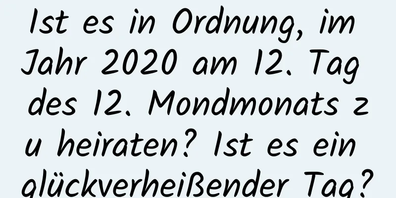 Ist es in Ordnung, im Jahr 2020 am 12. Tag des 12. Mondmonats zu heiraten? Ist es ein glückverheißender Tag?