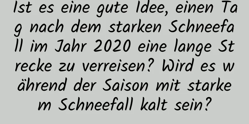 Ist es eine gute Idee, einen Tag nach dem starken Schneefall im Jahr 2020 eine lange Strecke zu verreisen? Wird es während der Saison mit starkem Schneefall kalt sein?