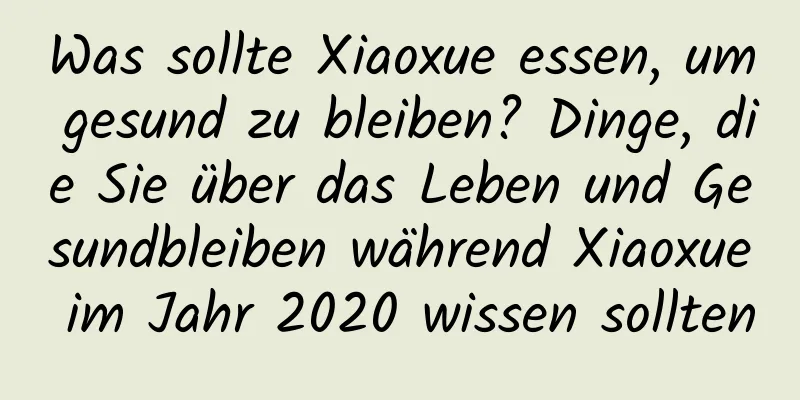 Was sollte Xiaoxue essen, um gesund zu bleiben? Dinge, die Sie über das Leben und Gesundbleiben während Xiaoxue im Jahr 2020 wissen sollten