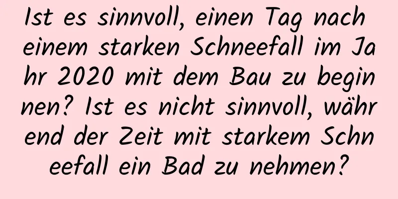 Ist es sinnvoll, einen Tag nach einem starken Schneefall im Jahr 2020 mit dem Bau zu beginnen? Ist es nicht sinnvoll, während der Zeit mit starkem Schneefall ein Bad zu nehmen?