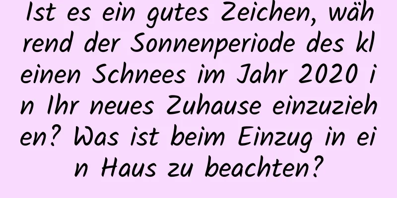 Ist es ein gutes Zeichen, während der Sonnenperiode des kleinen Schnees im Jahr 2020 in Ihr neues Zuhause einzuziehen? Was ist beim Einzug in ein Haus zu beachten?