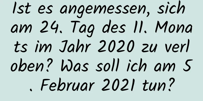 Ist es angemessen, sich am 24. Tag des 11. Monats im Jahr 2020 zu verloben? Was soll ich am 5. Februar 2021 tun?