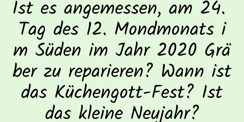 Ist es angemessen, am 24. Tag des 12. Mondmonats im Süden im Jahr 2020 Gräber zu reparieren? Wann ist das Küchengott-Fest? Ist das kleine Neujahr?