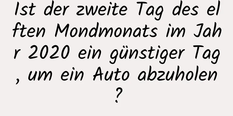 Ist der zweite Tag des elften Mondmonats im Jahr 2020 ein günstiger Tag, um ein Auto abzuholen?