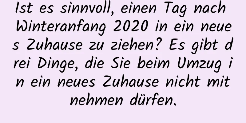 Ist es sinnvoll, einen Tag nach Winteranfang 2020 in ein neues Zuhause zu ziehen? Es gibt drei Dinge, die Sie beim Umzug in ein neues Zuhause nicht mitnehmen dürfen.