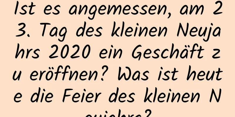 Ist es angemessen, am 23. Tag des kleinen Neujahrs 2020 ein Geschäft zu eröffnen? Was ist heute die Feier des kleinen Neujahrs?