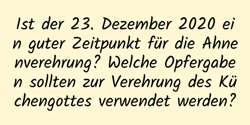 Ist der 23. Dezember 2020 ein guter Zeitpunkt für die Ahnenverehrung? Welche Opfergaben sollten zur Verehrung des Küchengottes verwendet werden?