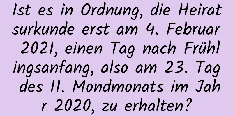 Ist es in Ordnung, die Heiratsurkunde erst am 4. Februar 2021, einen Tag nach Frühlingsanfang, also am 23. Tag des 11. Mondmonats im Jahr 2020, zu erhalten?