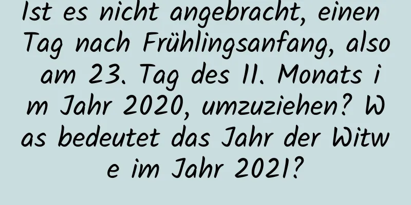 Ist es nicht angebracht, einen Tag nach Frühlingsanfang, also am 23. Tag des 11. Monats im Jahr 2020, umzuziehen? Was bedeutet das Jahr der Witwe im Jahr 2021?