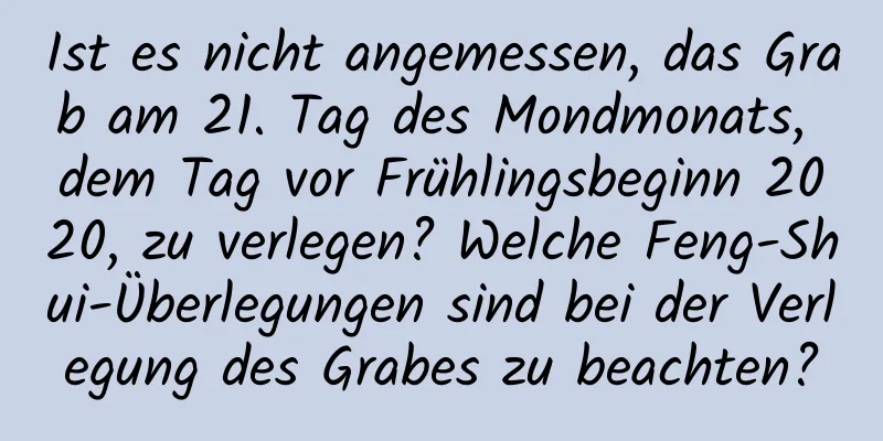 Ist es nicht angemessen, das Grab am 21. Tag des Mondmonats, dem Tag vor Frühlingsbeginn 2020, zu verlegen? Welche Feng-Shui-Überlegungen sind bei der Verlegung des Grabes zu beachten?