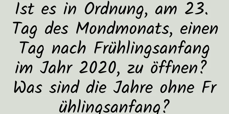 Ist es in Ordnung, am 23. Tag des Mondmonats, einen Tag nach Frühlingsanfang im Jahr 2020, zu öffnen? Was sind die Jahre ohne Frühlingsanfang?