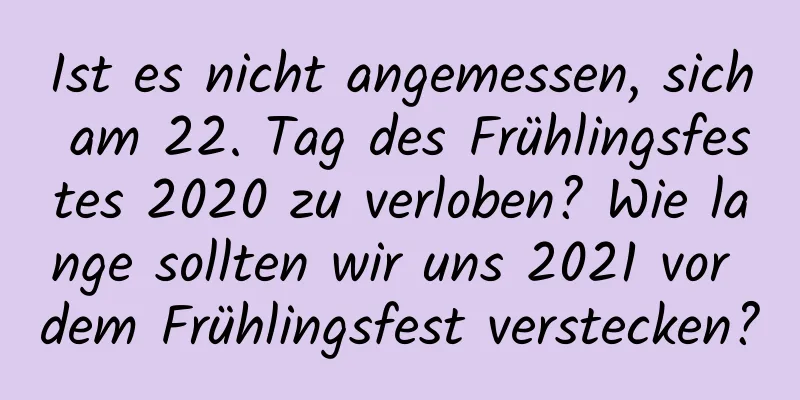 Ist es nicht angemessen, sich am 22. Tag des Frühlingsfestes 2020 zu verloben? Wie lange sollten wir uns 2021 vor dem Frühlingsfest verstecken?