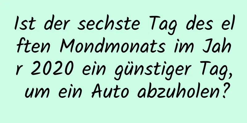 Ist der sechste Tag des elften Mondmonats im Jahr 2020 ein günstiger Tag, um ein Auto abzuholen?