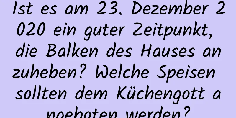 Ist es am 23. Dezember 2020 ein guter Zeitpunkt, die Balken des Hauses anzuheben? Welche Speisen sollten dem Küchengott angeboten werden?