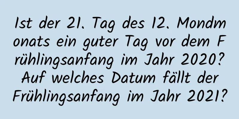 Ist der 21. Tag des 12. Mondmonats ein guter Tag vor dem Frühlingsanfang im Jahr 2020? Auf welches Datum fällt der Frühlingsanfang im Jahr 2021?