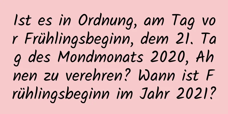 Ist es in Ordnung, am Tag vor Frühlingsbeginn, dem 21. Tag des Mondmonats 2020, Ahnen zu verehren? Wann ist Frühlingsbeginn im Jahr 2021?