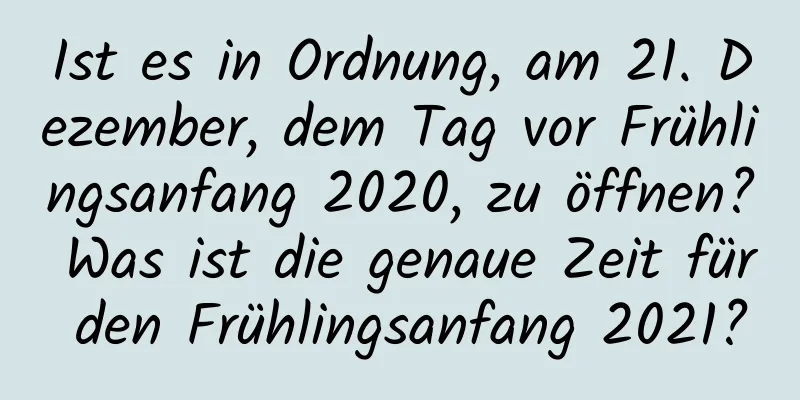 Ist es in Ordnung, am 21. Dezember, dem Tag vor Frühlingsanfang 2020, zu öffnen? Was ist die genaue Zeit für den Frühlingsanfang 2021?