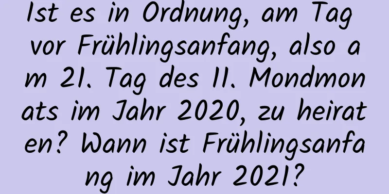 Ist es in Ordnung, am Tag vor Frühlingsanfang, also am 21. Tag des 11. Mondmonats im Jahr 2020, zu heiraten? Wann ist Frühlingsanfang im Jahr 2021?