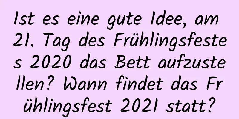 Ist es eine gute Idee, am 21. Tag des Frühlingsfestes 2020 das Bett aufzustellen? Wann findet das Frühlingsfest 2021 statt?