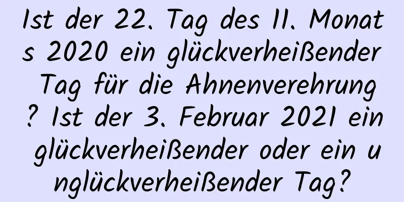 Ist der 22. Tag des 11. Monats 2020 ein glückverheißender Tag für die Ahnenverehrung? Ist der 3. Februar 2021 ein glückverheißender oder ein unglückverheißender Tag?