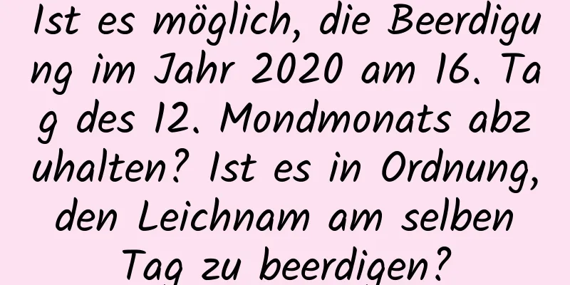 Ist es möglich, die Beerdigung im Jahr 2020 am 16. Tag des 12. Mondmonats abzuhalten? Ist es in Ordnung, den Leichnam am selben Tag zu beerdigen?