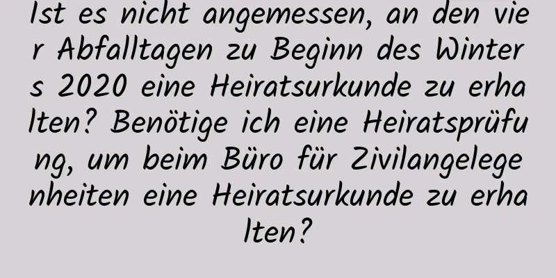 Ist es nicht angemessen, an den vier Abfalltagen zu Beginn des Winters 2020 eine Heiratsurkunde zu erhalten? Benötige ich eine Heiratsprüfung, um beim Büro für Zivilangelegenheiten eine Heiratsurkunde zu erhalten?