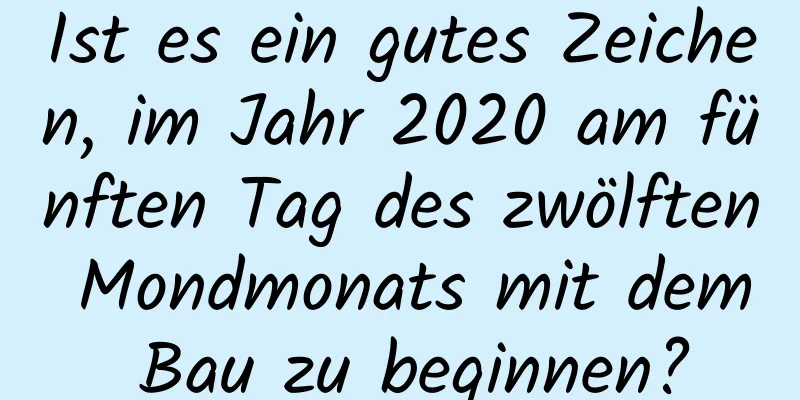 Ist es ein gutes Zeichen, im Jahr 2020 am fünften Tag des zwölften Mondmonats mit dem Bau zu beginnen?