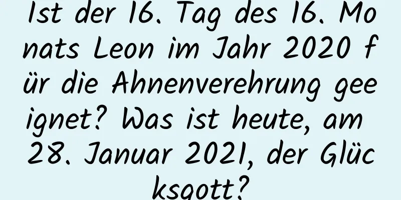 Ist der 16. Tag des 16. Monats Leon im Jahr 2020 für die Ahnenverehrung geeignet? Was ist heute, am 28. Januar 2021, der Glücksgott?