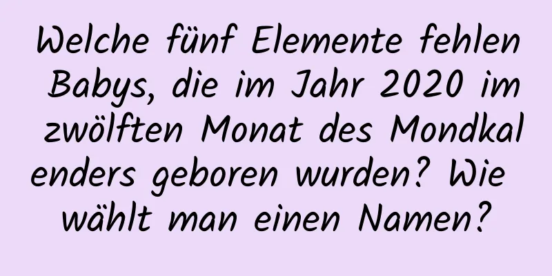 Welche fünf Elemente fehlen Babys, die im Jahr 2020 im zwölften Monat des Mondkalenders geboren wurden? Wie wählt man einen Namen?