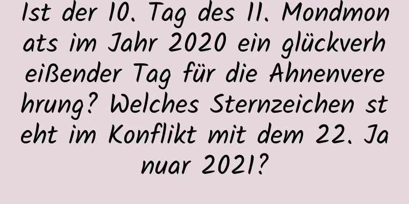 Ist der 10. Tag des 11. Mondmonats im Jahr 2020 ein glückverheißender Tag für die Ahnenverehrung? Welches Sternzeichen steht im Konflikt mit dem 22. Januar 2021?