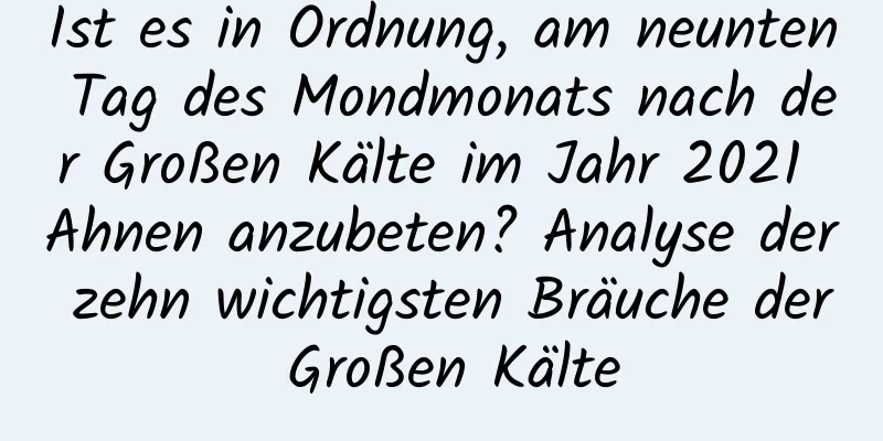 Ist es in Ordnung, am neunten Tag des Mondmonats nach der Großen Kälte im Jahr 2021 Ahnen anzubeten? Analyse der zehn wichtigsten Bräuche der Großen Kälte