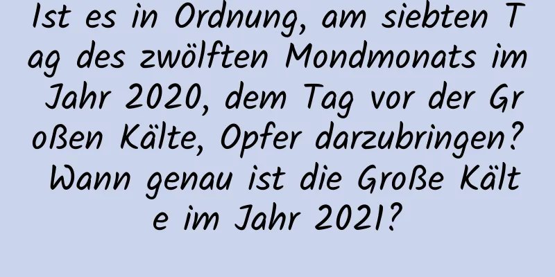 Ist es in Ordnung, am siebten Tag des zwölften Mondmonats im Jahr 2020, dem Tag vor der Großen Kälte, Opfer darzubringen? Wann genau ist die Große Kälte im Jahr 2021?