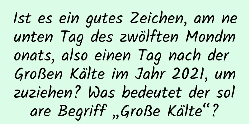 Ist es ein gutes Zeichen, am neunten Tag des zwölften Mondmonats, also einen Tag nach der Großen Kälte im Jahr 2021, umzuziehen? Was bedeutet der solare Begriff „Große Kälte“?