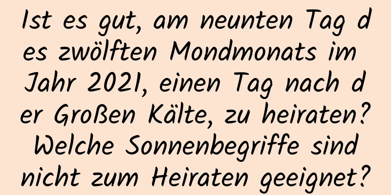 Ist es gut, am neunten Tag des zwölften Mondmonats im Jahr 2021, einen Tag nach der Großen Kälte, zu heiraten? Welche Sonnenbegriffe sind nicht zum Heiraten geeignet?