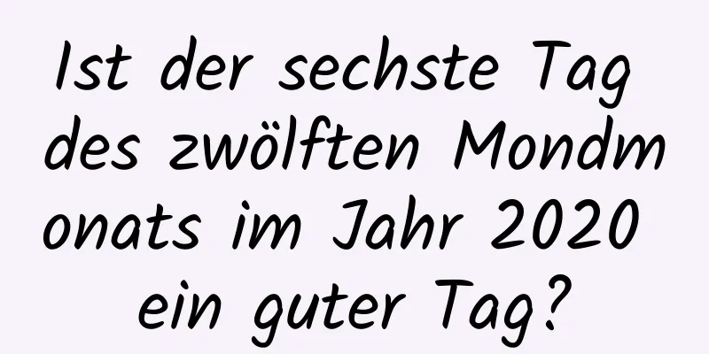 Ist der sechste Tag des zwölften Mondmonats im Jahr 2020 ein guter Tag?