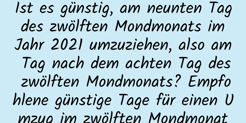 Ist es günstig, am neunten Tag des zwölften Mondmonats im Jahr 2021 umzuziehen, also am Tag nach dem achten Tag des zwölften Mondmonats? Empfohlene günstige Tage für einen Umzug im zwölften Mondmonat