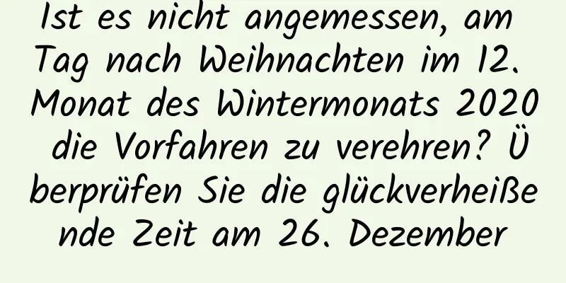 Ist es nicht angemessen, am Tag nach Weihnachten im 12. Monat des Wintermonats 2020 die Vorfahren zu verehren? Überprüfen Sie die glückverheißende Zeit am 26. Dezember