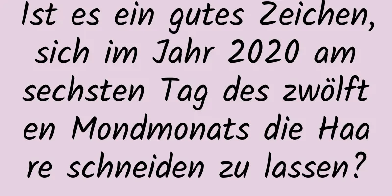 Ist es ein gutes Zeichen, sich im Jahr 2020 am sechsten Tag des zwölften Mondmonats die Haare schneiden zu lassen?